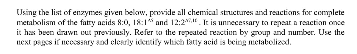 Using the list of enzymes given below, provide all chemical structures and reactions for complete
metabolism of the fatty acids 8:0, 18:145 and 12:247,10. It is unnecessary to repeat a reaction once
it has been drawn out previously. Refer to the repeated reaction by group and number. Use the
next pages if necessary and clearly identify which fatty acid is being metabolized.