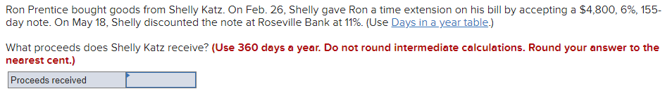 Ron Prentice bought goods from Shelly Katz. On Feb. 26, Shelly gave Ron a time extension on his bill by accepting a $4,800, 6%, 155-
day note. On May 18, Shelly discounted the note at Roseville Bank at 11%. (Use Days in a year table.)
What proceeds does Shelly Katz receive? (Use 360 days a year. Do not round intermediate calculations. Round your answer to the
nearest cent.)
Proceeds received