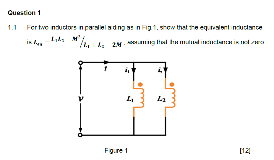 Question 1
1.1
For two inductors in parallel aiding as in Fig.1, show that the equivalent inductance
-
L₁L2 − M²/L₁ + L2₂ - 2M, assuming that the mutual inductance is not zero.
is Leq
=
V
IN
i₁
L₁₂
Figure 1
IAN
į
L₂
[12]