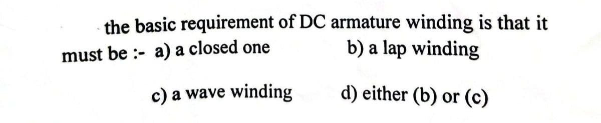 the basic requirement of DC armature winding is that it
must be: a) a closed one
b) a lap winding
c) a wave winding
d) either (b) or (c)