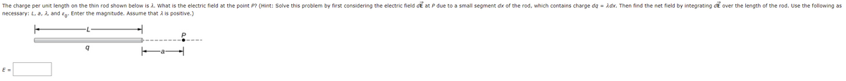 The charge per unit length on the thin rod shown below is A. What is the electric field at the point P? (Hint: Solve this problem by first considering the electric field dE at P due to a small segment dx of the rod, which contains charge dq = Adx. Then find the net field by integrating dE over the length of the rod. Use the following as
necessary: L, a, A, and ɛn: Enter the magnitude. Assume that A is positive.)
E =
