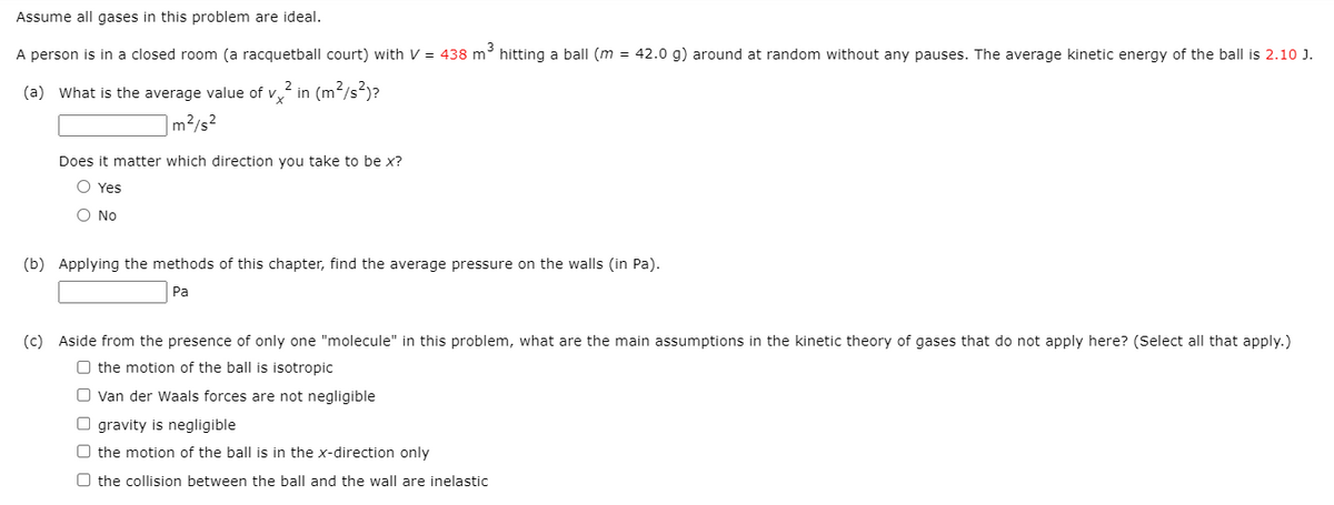 Assume all gases in this problem are ideal.
A person is in a closed room (a racquetball court) with V = 438 m hitting a ball (m = 42.0 g) around at random without any pauses. The average kinetic energy of the ball is 2.10 J.
(a) What is the average value of v, in (m2/s²)?
m²/s²
Does it matter which direction you take to be x?
O Yes
O No
(b) Applying the methods of this chapter, find the average pressure on the walls (in Pa).
Pa
(c) Aside from the presence of only one "molecule" in this problem, what are the main assumptions in the kinetic theory of gases that do not apply here? (Select all that apply.)
O the motion of the ball is isotropic
O van der Waals forces are not negligible
O gravity is negligible
O the motion of the ball is in the x-direction only
O the collision between the ball and the wall are inelastic
