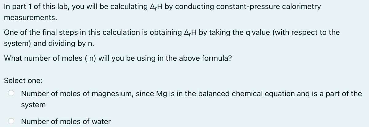In part 1 of this lab, you will be calculating A₁H by conducting constant-pressure calorimetry
measurements.
One of the final steps in this calculation is obtaining ArH by taking the q value (with respect to the
system) and dividing by n.
What number of moles (n) will you be using in the above formula?
Select one:
Number of moles of magnesium, since Mg is in the balanced chemical equation and is a part of the
system
Number of moles of water