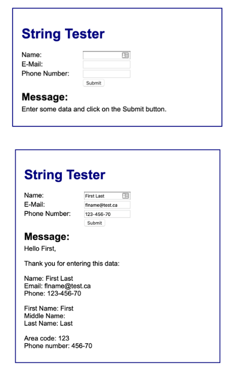 String Tester
Name:
E-Mail:
Phone Number:
Submit
Message:
Enter some data and click on the Submit button.
String Tester
Name:
E-Mail:
Phone Number:
Message:
Hello First,
First Name: First
Middle Name:
Last Name: Last
First Last
finame@test.ca
123-456-70
Submit
Thank you for entering this data:
Name: First Last
Email: flname@test.ca
Phone: 123-456-70
B
Area code: 123
Phone number: 456-70
B