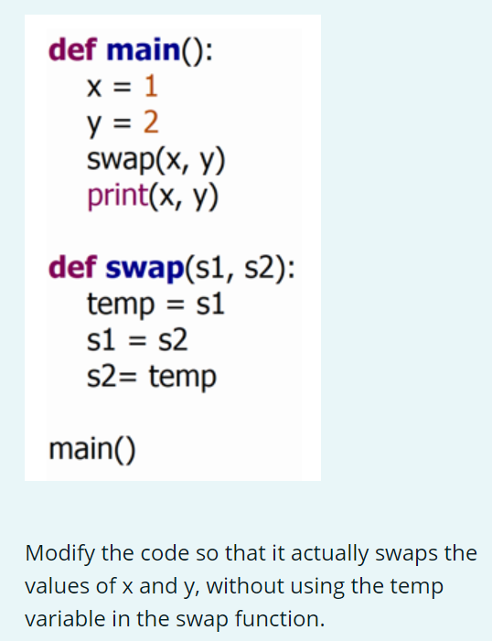 def main():
x = 1
y = 2
swap(x, y)
print(x, y)
def swap(s1, s2):
temp = s1
s1 = s2
s2= temp
main()
Modify the code so that it actually swaps the
values of x and y, without using the temp
variable in the swap function.