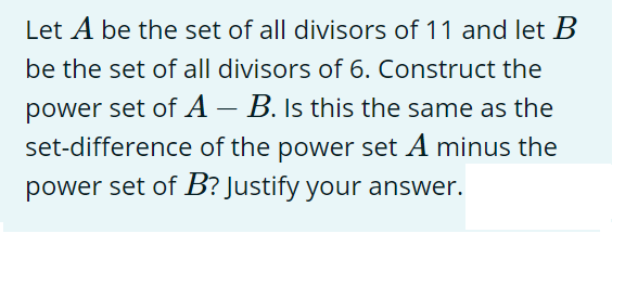 Let A be the set of all divisors of 11 and let B
be the set of all divisors of 6. Construct the
power set of A - B. Is this the same as the
set-difference of the power set A minus the
power set of B? Justify your answer.