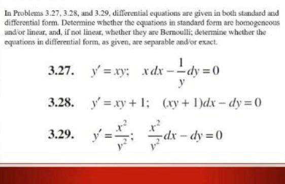 In Problems 3.27, 3.28, and 3.29, differential equations are given in both standard and
differential form. Determine whether the equations in standard form are homogencous
and'or linear, and, if not linear, whether they are Bernoulli; determine whether the
equations in differential form, as given, are separable and'or exact.
3.27. y = xy: xdx --dy = 0
x dx
y
3.28.
y = xy + 1; (xy + 1)dx - dy = 0
3.29.
dx-dy 0
