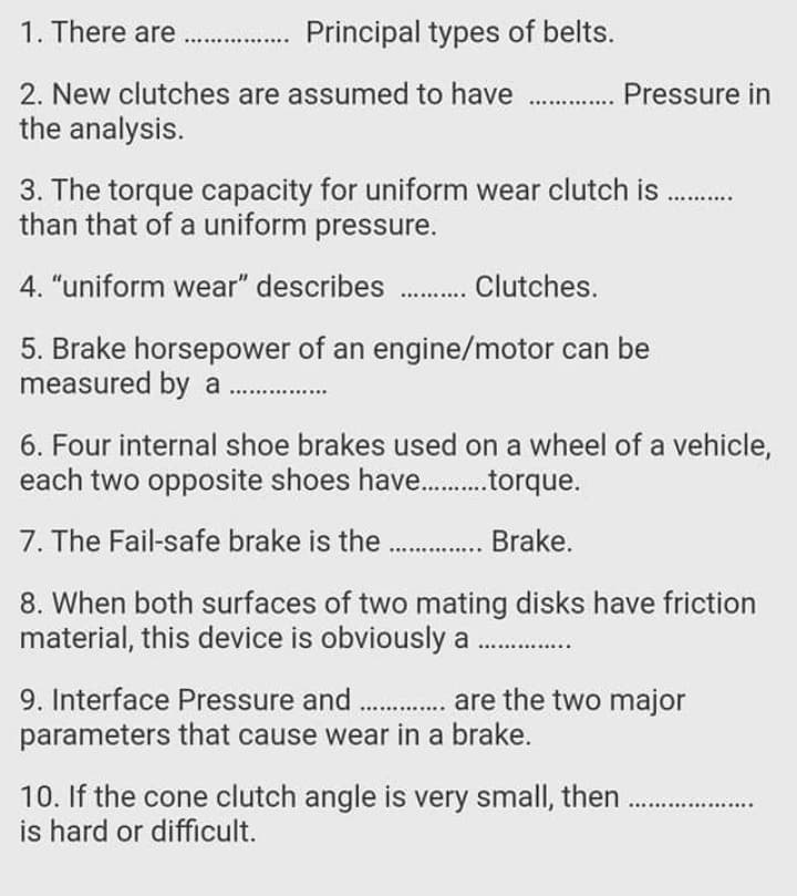 1. There are
Principal types of belts.
2. New clutches are assumed to have . Pressure in
the analysis.
3. The torque capacity for uniform wear clutch is
than that of a uniform pressure.
4. "uniform wear" describes . Clutches.
5. Brake horsepower of an engine/motor can be
measured by a.
6. Four internal shoe brakes used on a wheel of a vehicle,
each two opposite shoes have. .torque.
7. The Fail-safe brake is the . Brake.
8. When both surfaces of two mating disks have friction
material, this device is obviously a
9. Interface Pressure and . are the two major
parameters that cause wear in a brake.
10. If the cone clutch angle is very small, then
is hard or difficult.
