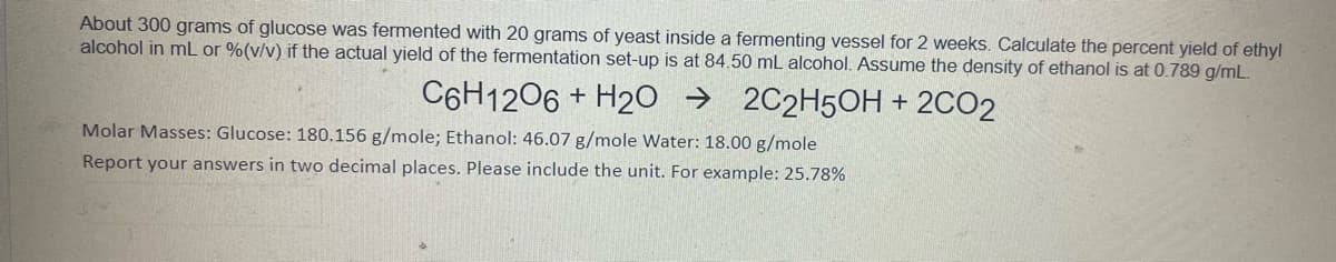 About 300 grams of glucose was fermented with 20 grams of yeast inside a fermenting vessel for 2 weeks. Calculate the percent yield of ethyl
alcohol in mL or %(v/v) if the actual yield of the fermentation set-up is at 84.50 mL alcohol. Assume the density of ethanol is at 0.789 g/mL.
C6H1206 + H20 → 2C2H5OH + 2CO2
Molar Masses: Glucose: 180.156 g/mole; Ethanol: 46.07 g/mole Water: 18.00 g/mole
Report your answers in two decimal places. Please include the unit. For example: 25.78%
