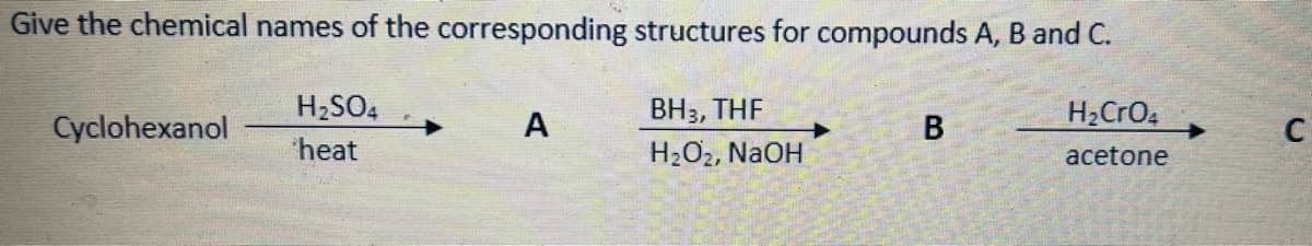 Give the chemical names of the corresponding structures for compounds A, B and C.
H2SO4
ВНз, THF
H2CRO4
Cyclohexanol
А
C
heat
H2O2, NaOH
acetone
