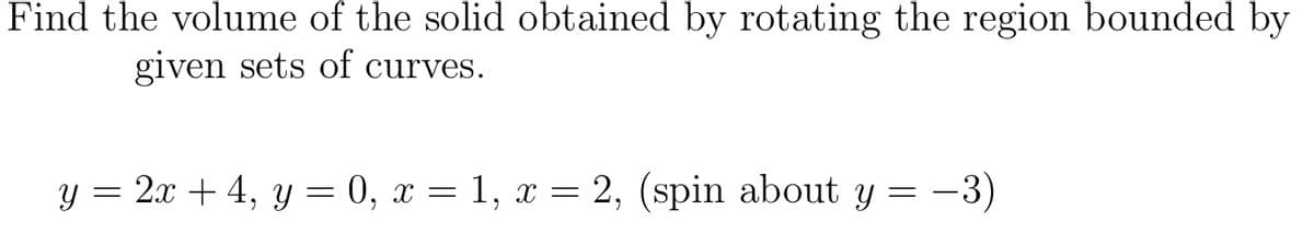 Find the volume of the solid obtained by rotating the region bounded by
given sets of curves.
y = 2x + 4, y = 0, x = 1, x = 2, (spin about y = -3)
