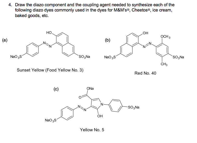 4. Draw the diazo component and the coupling agent needed to synthesize each of the
following diazo dyes commonly used in the dyes for M&M's®, Cheetos®, ice cream,
baked goods, etc.
Но.
но
OCH 3
(a)
(b)
N=N
NaO 3S
SO,Na
NaO3S
SO3Na
ČH3
Sunset Yellow (Food Yellow No. 3)
Red No. 40
(c)
ONa
N-
-SO3 Na
OH
NaO 3S
Yellow No. 5
