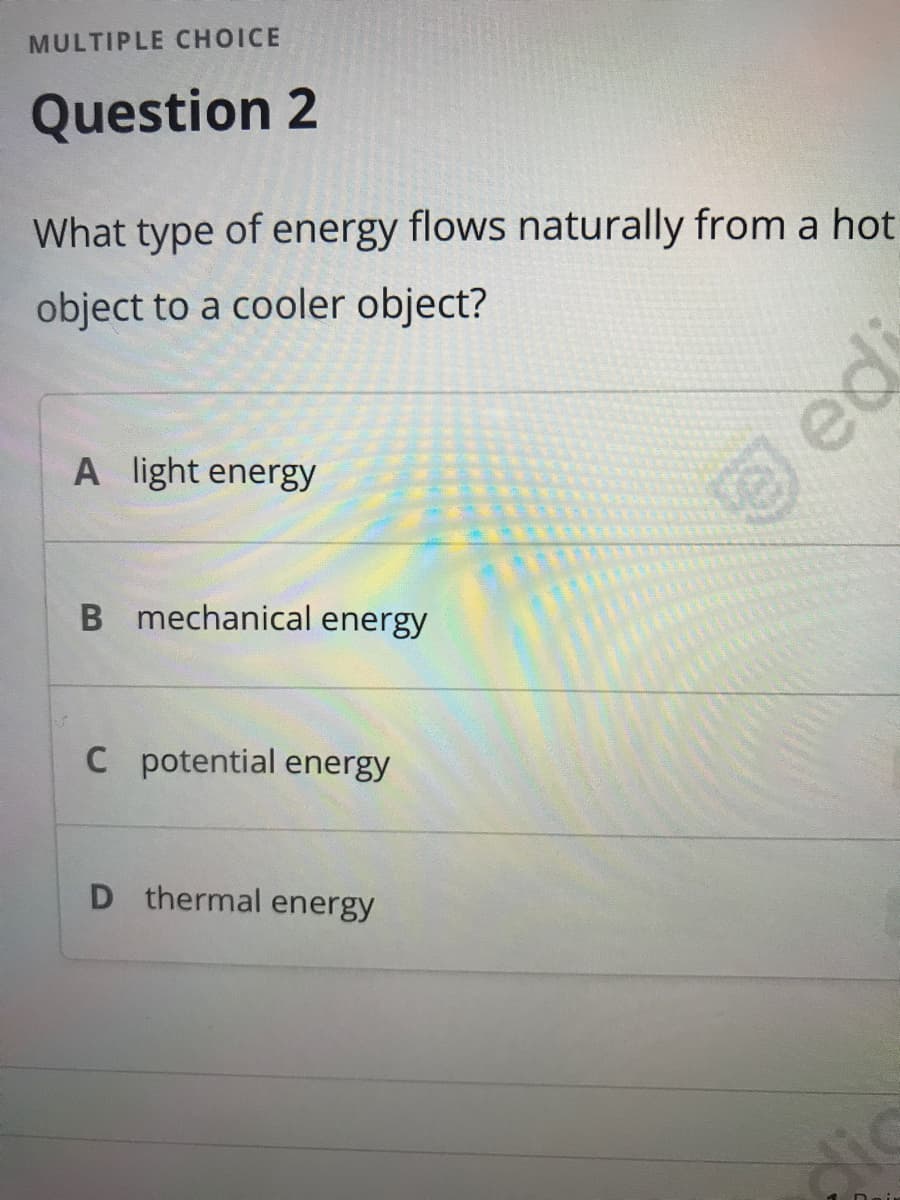 MULTIPLE CHOICE
Question 2
What type of energy flows naturally from a hot
object to a cooler object?
A light energy
B mechanical energy
C potential energy
D thermal energy
edi