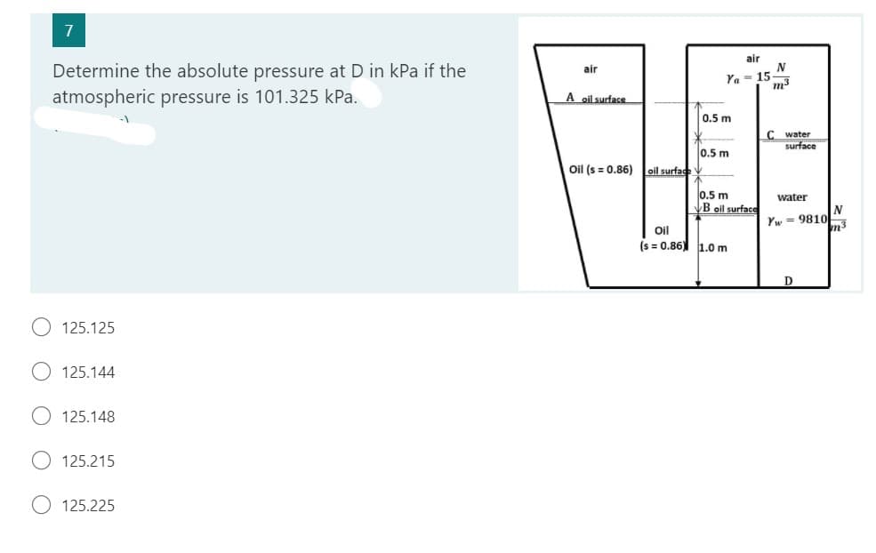7
Determine the absolute pressure at D in kPa if the
atmospheric pressure is 101.325 kPa.
125.125
125.144
125.148
125.215
125.225
air
A oil surface
Oil (s = 0.86)
oil surface
air
N
Ya 15
m³
0.5 m
0.5 m
0.5 m
B oil surface
Oil
(s = 0.86) 1.0 m
C water
surface
water
Yw9810
D
N
m³