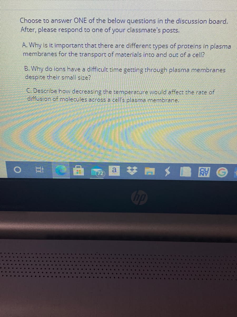 Choose to answer ONE of the below questions in the discussion board.
After, please respond to one of your classmate's posts.
A. Why is it important that there are different types of proteins in plasma
membranes for the transport of materials into and out of a cell?
B. Why do ions have a difficult time getting through plasma membranes
despite their small size?
C. Describe how decreasing the temperature would affect the rate of
diffusion of molecules across a cell's plasma membrane.
(72)
a A
