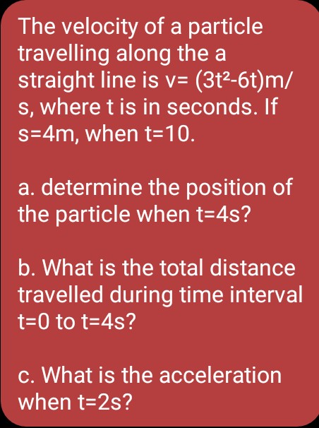 The velocity of a particle
travelling along the a
straight line is v= (3t²-6t)m/
s, where t is in seconds. If
s=4m, when t=10.
a. determine the position of
the particle when t=4s?
b. What is the total distance
travelled during time interval
t=0 to t=4s?
c. What is the acceleration
when t=2s?
