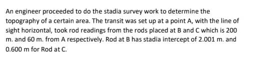 An engineer proceeded to do the stadia survey work to determine the
topography of a certain area. The transit was set up at a point A, with the line of
sight horizontal, took rod readings from the rods placed at B and C which is 200
m. and 60 m. from A respectively. Rod at B has stadia intercept of 2.001 m. and
0.600 m for Rod at C.

