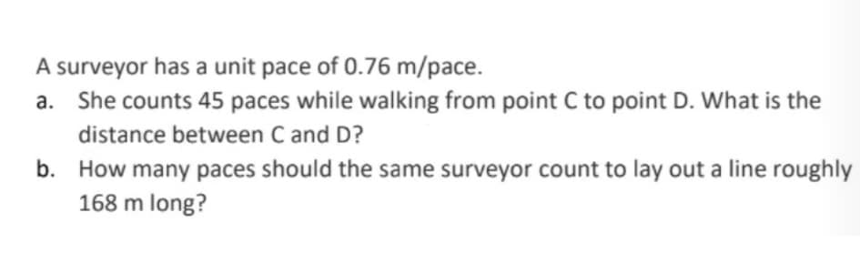 A surveyor has a unit pace of 0.76 m/pace.
a. She counts 45 paces while walking from point C to point D. What is the
distance between C and D?
b. How many paces should the same surveyor count to lay out a line roughly
168 m long?
