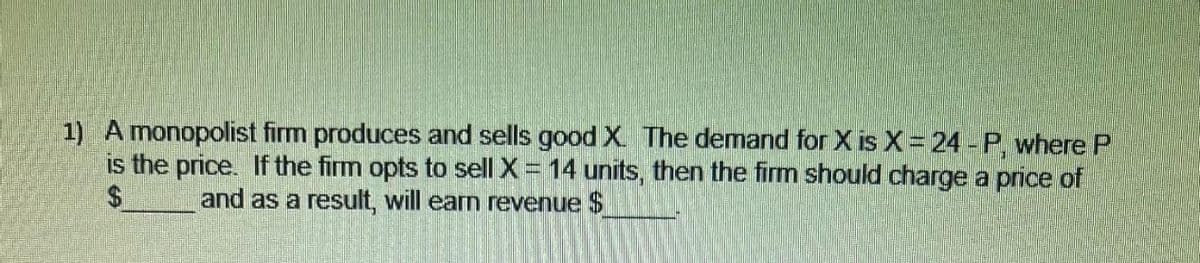 1) A monopolist firm produces and sells good X. The demand for X is X = 24 - P, where P
is the price. If the firm opts to sell X = 14 units, then the firm should charge a price of
and as a result, will earn revenue $