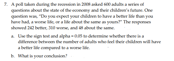 7. A poll taken during the recession in 2008 asked 600 adults a series of
questions about the state of the economy and their children's future. One
question was, "Do you expect your children to have a better life than you
have had, a worse life, or a life about the same as yours?" The responses
showed 242 better, 310 worse, and 48 about the same.
a. Use the sign test and alpha = 0.05 to determine whether there is a
difference between the number of adults who feel their children will have
a better life compared to a worse life.
b. What is your conclusion?