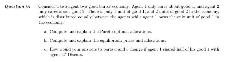 Question 6:
Consider a two-agent two-good barter economy. Agent 1 only cares about good 1, and agent 2
only cares about good 2. There is only 1 unit of good 1, and 2 units of good 2 in the economy,
which is distributed equally between the agents while agent 1 owns the only unit of good 1 in
the economy.
a. Compute and explain the Pareto optimal allocations.
b. Compute and explain the equilibrium prices and allocations.
c. How would your answers to parts a and b change if agent 1 shared half of his good 1 with
agent 2? Discuss.