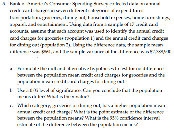 5. Bank of America's Consumer Spending Survey collected data on annual
credit card charges in seven different categories of expenditures:
transportation, groceries, dining out, household expenses, home furnishings,
apparel, and entertainment. Using data from a sample of 17 credit card
accounts, assume that each account was used to identify the annual credit
card charges for groceries (population 1) and the annual credit card charges
for dining out (population 2). Using the difference data, the sample mean
difference was $861, and the sample variance of the difference was $2,788,900.
a. Formulate the null and alternative hypotheses to test for no difference
between the population mean credit card charges for groceries and the
population mean credit card charges for dining out.
b. Use a 0.05 level of significance. Can you conclude that the population
means differ? What is the p-value?
c. Which category, groceries or dining out, has a higher population mean
annual credit card charge? What is the point estimate of the difference
between the population means? What is the 95% confidence interval
estimate of the difference between the population means?