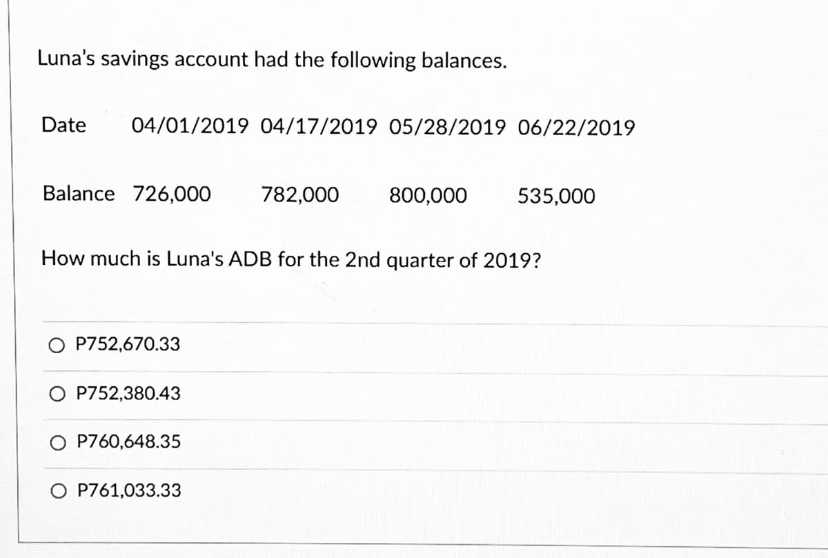 Luna's savings account had the following balances.
Date 04/01/2019 04/17/2019 05/28/2019 06/22/2019
Balance 726,000 782,000 800,000
How much is Luna's ADB for the 2nd quarter of 2019?
P752,670.33
O P752,380.43
O P760,648.35
535,000
O P761,033.33