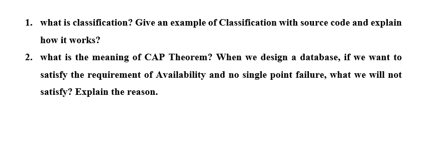1. what is classification? Give an example of Classification with source code and explain
how it works?
2. what is the meaning of CAP Theorem? When we design a database, if we want to
satisfy the requirement of Availability and no single point failure, what we will not
satisfy? Explain the reason.
