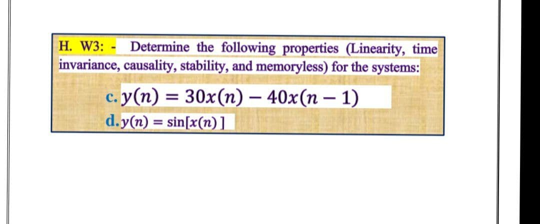 H. W3: - Determine the following properties (Linearity, time
invariance, causality, stability, and memoryless) for the systems:
с. у (п) — 30x(п) — 40x(п — 1)
-
d.y(n) = sin[x(n)]
%3D
