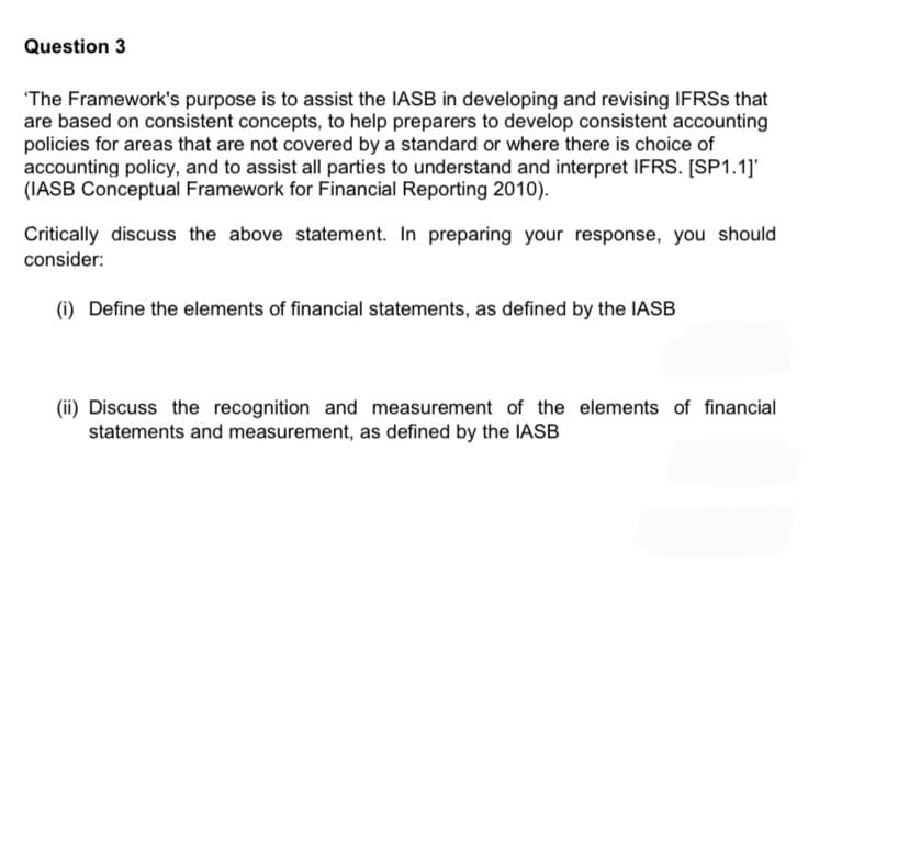 Question 3
The Framework's purpose is to assist the IASB in developing and revising IFRSS that
are based on consistent concepts, to help preparers to develop consistent accounting
policies for areas that are not covered by a standard or where there is choice of
accounting policy, and to assist all parties to understand and interpret IFRS. [SP1.1]'
(IASB Conceptual Framework for Financial Reporting 2010).
Critically discuss the above statement. In preparing your response, you should
consider:
(i) Define the elements of financial statements, as defined by the IASB
(ii) Discuss the recognition and measurement of the elements of financial
statements and measurement, as defined by the IASB
