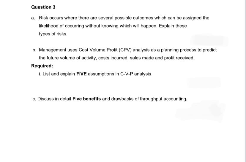Question 3
a. Risk occurs where there are several possible outcomes which can be assigned the
likelihood of occurring without knowing which will happen. Explain these
types of risks
b. Management uses Cost Volume Profit (CPV) analysis as a planning process to predict
the future volume of activity, costs incurred, sales made and profit received.
Required:
i. List and explain FIVE assumptions in C-V-P analysis
c. Discuss in detail Five benefits and drawbacks of throughput accounting.