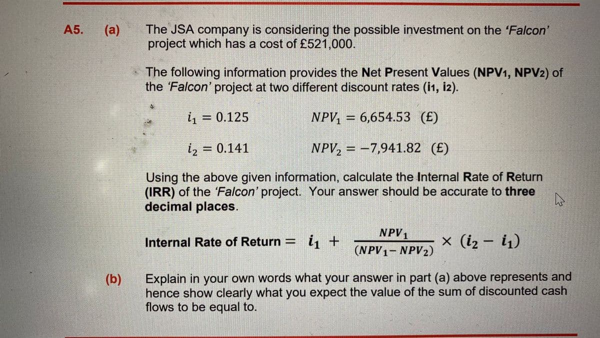 The JSA company is considering the possible investment on the 'Falcon'
project which has a cost of £521,000.
A5.
(a)
The following information provides the Net Present Values (NPV1, NPV2) of
the 'Falcon' project at two different discount rates (i1, i2).
i = 0.125
NPV, = 6,654.53 (£)
%3D
%3D
iz = 0.141
NPV, = –7,941.82 (£)
Using the above given information, calculate the Internal Rate of Return
(IRR) of the 'Falcon' project. Your answer should be accurate to three
decimal places.
NPV1
Internal Rate of Return = i, +
x (iz – i1)
(NPV1- NPV2)
Explain in your own words what your answer in part (a) above represents and
hence show clearly what you expect the value of the sum of discounted cash
flows to be equal to.
(b)
