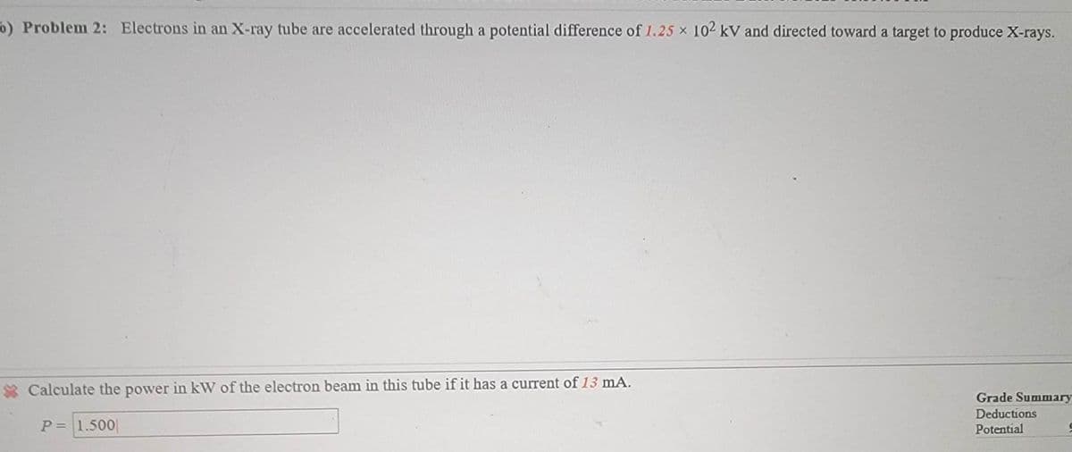 o) Problem 2: Electrons in an X-ray tube are accelerated through a potential difference of 1.25 × 102 kV and directed toward a target to produce X-rays.
Calculate the power in kW of the electron beam in this tube if it has a current of 13 mA.
P = 1.500
Grade Summary
Deductions
Potential