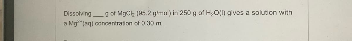 Dissolving
g of MgCl₂ (95.2 g/mol) in 250 g of H₂O(1) gives a solution with
Mg2+ (aq) concentration of 0.30 m.
a