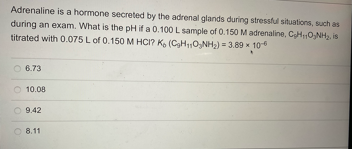 Adrenaline is a hormone secreted by the adrenal glands during stressful situations, such as
during an exam. What is the pH if a 0.100 L sample of 0.150 M adrenaline, C9H1103NH2, is
titrated with 0.075 L of 0.150 M HCI? Kb (C9H₁103NH₂) = 3.89 x 10-6
O 6.73
O 10.08
9.42
8.11