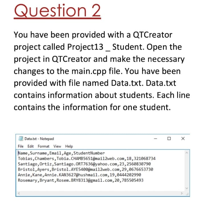 Question 2
You have been provided with a QTCreator
project called Project13 _ Student. Open the
project in QTCreator and make the necessary
changes to the main.cpp file. You have been
provided with file named Data.txt. Data.txt
contains information about students. Each line
contains the information for one student.
Data.bt - Notepad
File Edit Format View Help
Name, Surname, Email,Age,StudentNumber
Tobias, Chambers,Tobia.CHAMB5651@mail2web.com,18,321068734
Santiago,Ortiz,Santiago.ORT7636@yahoo.com, 23,2560830790
Bristol, Ayers, Bristol.AYE5400@mail2web.com,29,0676653730
Annie, Kane, Annie. KAN3627@hushmail.com,19,0444202990
Rosemary, Bryant,Rosem.BRY8313@gmail.com, 20,785505493
