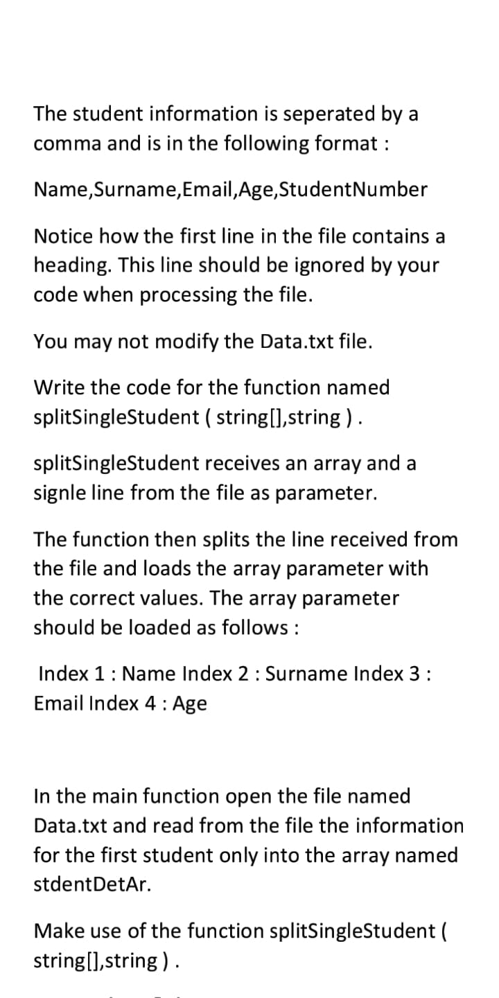 The student information is seperated by a
comma and is in the following format :
Name,Surname,Email,Age,StudentNumber
Notice how the first line in the file contains a
heading. This line should be ignored by your
code when processing the file.
You may not modify the Data.txt file.
Write the code for the function named
splitSingleStudent ( string[],string ) .
splitSingleStudent receives an array and a
signle line from the file as parameter.
The function then splits the line received from
the file and loads the array parameter with
the correct values. The array parameter
should be loaded as follows :
Index 1: Name Index 2 : Surname Index 3 :
Email Index 4 : Age
In the main function open the file named
Data.txt and read from the file the information
for the first student only into the array named
stdentDetAr.
Make use of the function splitSingleStudent (
string(],string) .
