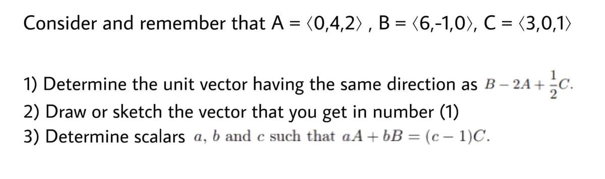 Consider and remember that A = (0,4,2) , B = (6,-1,0), C = (3,0,1)
1) Determine the unit vector having the same direction as B – 2A+ ÷C.
2) Draw or sketch the vector that you get in number (1)
3) Determine scalars a, b and c such that aA+bB = (c - 1)C.
%3D
