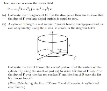 This question concerns the vector field
F= -ry'i – ryj+ z(1² + y°) k.
(a) Calculate the divergence of F. Use the divergence theorem to show that
the flux of F over any closed surface is equal to zero.
(b) A cylinder of height h and radius R has its base in the ry-plane and its
axis of symmetry along the z-axis, as shown in the diagram below.
h
Calculate the flux of F over the curved portion S of the surface of the
cylinder by using the result of part (a) to relate the flux of F over S to
the flux of F over the flat top surface T and the flux of F over the flat
bottom surface B.
(Hint: Calculating the flux of F over T and B is easier in cylindrical
coordinates.)
