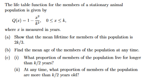 The life table function for the members of a stationary animal
population is given by
Q(x)=1-
0≤x≤k,
where x is measured in years.
(a) Show that the mean lifetime for members of this population is
2k/3.
(b) Find the mean age of the members of the population at any time.
(c) (i) What proportion of members of the population live for longer
than k/2 years?
(ii)
At any time, what proportion of members of the population
are more than k/2 years old?