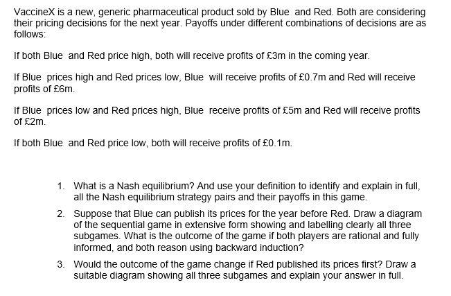 Vaccinex is a new, generic pharmaceutical product sold by Blue and Red. Both are considering
their pricing decisions for the next year. Payoffs under different combinations of decisions are as
follows:
If both Blue and Red price high, both will receive profits of £3m in the coming year.
If Blue prices high and Red prices low, Blue will receive profits of £0.7m and Red will receive
profits of £6m.
If Blue prices low and Red prices high, Blue receive profits of £5m and Red will receive profits
of £2m.
If both Blue and Red price low, both will receive profits of £0.1m.
1.
What is a Nash equilibrium? And use your definition to identify and explain in full,
all the Nash equilibrium strategy pairs and their payoffs in this game.
2.
Suppose that Blue can publish its prices for the year before Red. Draw a diagram
of the sequential game in extensive form showing and labelling clearly all three
subgames. What is the outcome of the game if both players are rational and fully
informed, and both reason using backward induction?
3. Would the outcome of the game change if Red published its prices first? Draw a
suitable diagram showing all three subgames and explain your answer in full.