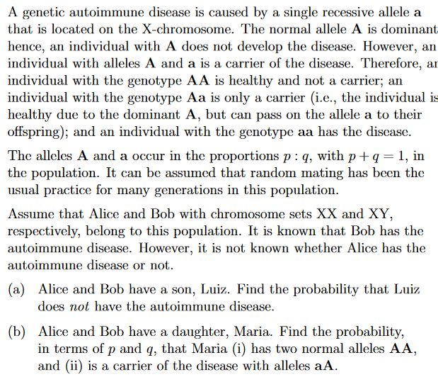 A genetic autoimmune disease is caused by a single recessive allele a
that is located on the X-chromosome. The normal allele A is dominant
hence, an individual with A does not develop the disease. However, an
individual with alleles A and a is a carrier of the disease. Therefore, an
individual with the genotype AA is healthy and not a carrier; an
individual with the genotype Aa is only a carrier (i.e., the individual is
healthy due to the dominant A, but can pass on the allele a to their
offspring); and an individual with the genotype aa has the disease.
The alleles A and a occur in the proportions p : q, with p + q = 1, in
the population. It can be assumed that random mating has been the
usual practice for many generations in this population.
Assume that Alice and Bob with chromosome sets XX and XY,
respectively, belong to this population. It is known that Bob has the
autoimmune disease. However, it is not known whether Alice has the
autoimmune disease or not.
(a) Alice and Bob have a son, Luiz. Find the probability that Luiz
does not have the autoimmune disease.
(b) Alice and Bob have a daughter, Maria. Find the probability,
in terms of p and q, that Maria (i) has two normal alleles AA,
and (ii) is a carrier of the disease with alleles aA.