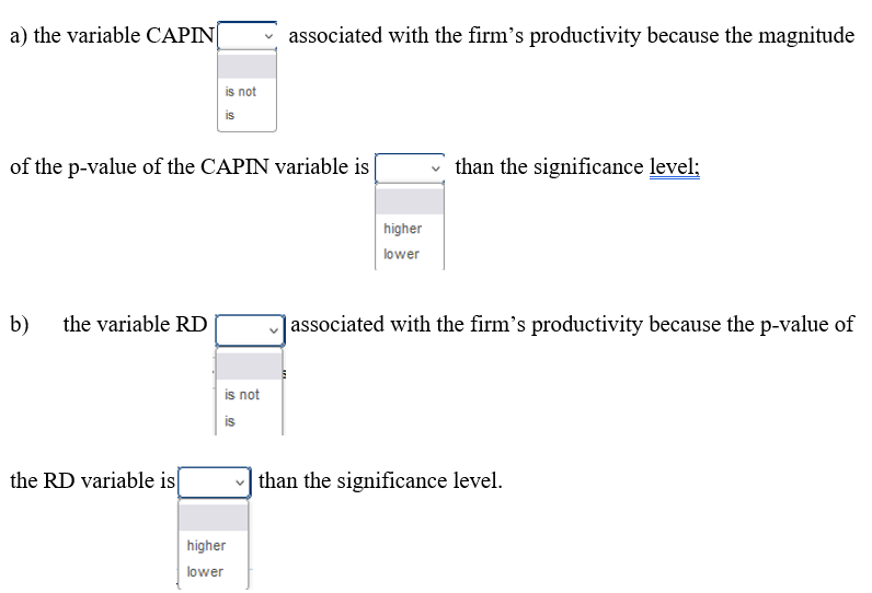 a) the variable CAPIN
b) the variable RD
is not
is
of the p-value of the CAPIN variable is
the RD variable is
is not
is
associated with the firm's productivity because the magnitude
higher
lower
higher
lower
than the significance level;
associated with the firm's productivity because the p-value of
than the significance level.
