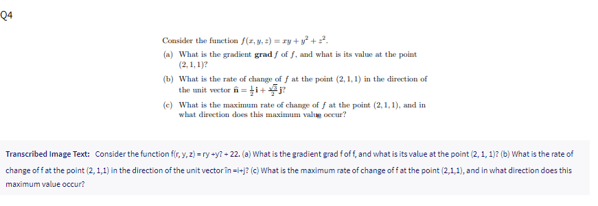 Q4
Consider the function f(r, y, z) = 1ry + y + 2?.
(a) What is the gradient grad f of f, and what is its value at the point
(2, 1, 1)?
(b) What is the rate of change of f at the point (2, 1, 1) in the direction of
the unit vector în = i+ j?
(c) What is the maximum rate of change of f at the point (2,1, 1), and in
what direction does this maximum value occur?
Transcribed Image Text: Consider the function f(r, y, 2) = ry +y? + 22. (a) What is the gradient grad fof f, and what is its value at the point (2, 1, 1)? (b) What is the rate of
change of f at the point (2, 1,1) in the direction of the unit vector în =i+j? (c) What is the maximum rate of change off at the point (2,1,1), and in what direction does this
maximum value occur?
