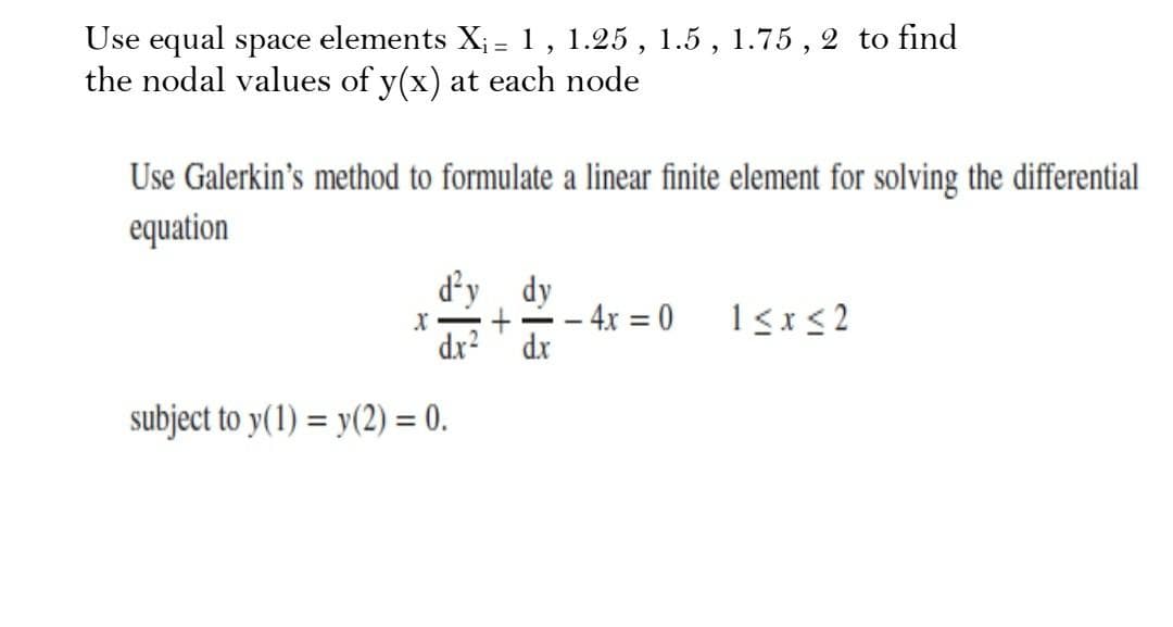Use equal space elements X; = 1 , 1.25 , 1.5 , 1.75 , 2 to find
the nodal values of y(x) at each node
Use Galerkin's method to formulate a linear finite element for solving the differential
equation
d'y dy
- 4x = 0
dx
1<x<2
dx?
subject to y(1) = y(2) = 0.
