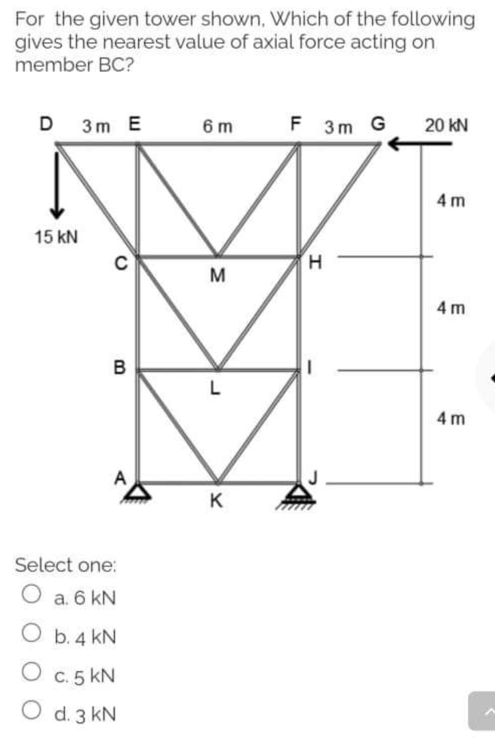 For the given tower shown, Which of the following
gives the nearest value of axial force acting on
member BC?
D 3m E
6 m
F 3m G
20 kN
4 m
15 kN
H.
M
4 m
в
4 m
A
K
Select one:
a. 6 kN
O b. 4 kN
C. 5 kN
O d. 3 kN
