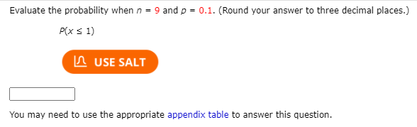 Evaluate the probability when n = 9 and p = 0.1. (Round your answer to three decimal places.)
P(xs 1)
n USE SALT
You may need to use the appropriate appendix table to answer this question.
