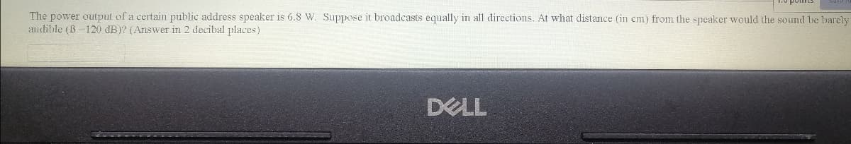 The power output of a certain public address speaker is 6.8 W. Suppose it broadcasts equally in all directions. At what distance (in em) from the speaker would the sound be barely
audible (B-120 dB)? (Answer in 2 decibal places)
DELL
