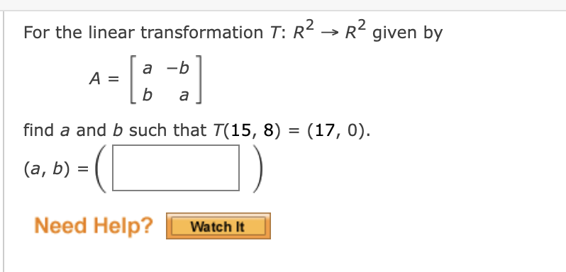 For the linear transformation T: R2 → R2 given by
a -b
A =
b
a
find a and b such that T(15, 8) = (17, 0).
(а, b) %3D
Need Help?
Watch It
