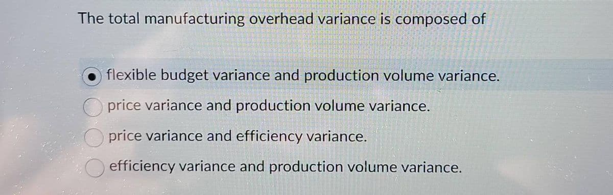The total manufacturing overhead variance is composed of
flexible budget variance and production volume variance.
price variance and production volume variance.
price variance and efficiency variance.
efficiency variance and production volume variance.